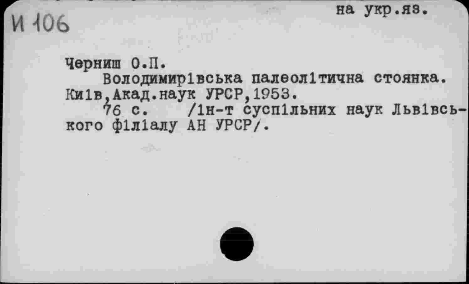 ﻿И 40в
на укр.яз.
Черниш О.П.
Володимирівська палеолітична стоянка. Київ,Акад.наук УРСР,1953.
76 с. /1н-т суспільних наук Львівського філіалу АН УРСР/.